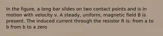 In the figure, a long bar slides on two contact points and is in motion with velocity ν. A steady, uniform, magnetic field B is present. The induced current through the resistor R is: from a to b from b to a zero