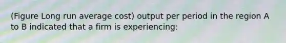 (Figure Long run average cost) output per period in the region A to B indicated that a firm is experiencing: