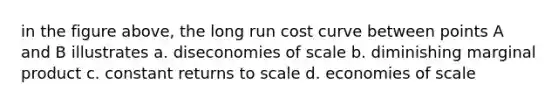 in the figure above, the long run cost curve between points A and B illustrates a. diseconomies of scale b. diminishing marginal product c. constant returns to scale d. economies of scale