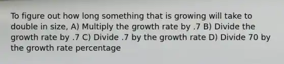 To figure out how long something that is growing will take to double in size, A) Multiply the growth rate by .7 B) Divide the growth rate by .7 C) Divide .7 by the growth rate D) Divide 70 by the growth rate percentage