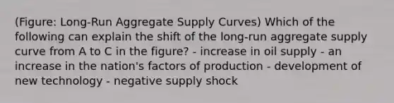 (Figure: Long-Run Aggregate Supply Curves) Which of the following can explain the shift of the long-run aggregate supply curve from A to C in the figure? - increase in oil supply - an increase in the nation's factors of production - development of new technology - negative supply shock