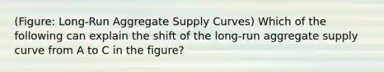 (Figure: Long-Run Aggregate Supply Curves) Which of the following can explain the shift of the long-run aggregate supply curve from A to C in the figure?