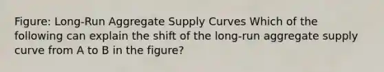 Figure: Long-Run Aggregate Supply Curves Which of the following can explain the shift of the long-run aggregate supply curve from A to B in the figure?