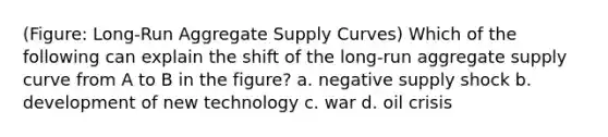 (Figure: Long-Run Aggregate Supply Curves) Which of the following can explain the shift of the long-run aggregate supply curve from A to B in the figure? a. negative supply shock b. development of new technology c. war d. oil crisis