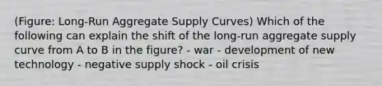 (Figure: Long-Run Aggregate Supply Curves) Which of the following can explain the shift of the long-run aggregate supply curve from A to B in the figure? - war - development of new technology - negative supply shock - oil crisis