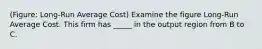 (Figure: Long-Run Average Cost) Examine the figure Long-Run Average Cost. This firm has _____ in the output region from B to C.