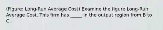 (Figure: Long-Run Average Cost) Examine the figure Long-Run Average Cost. This firm has _____ in the output region from B to C.