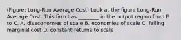 (Figure: Long-Run Average Cost) Look at the figure Long-Run Average Cost. This firm has ________ in the output region from B to C. A. diseconomies of scale B. economies of scale C. falling marginal cost D. constant returns to scale