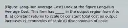 (Figure: Long-Run Average Cost) Look at the figure Long-Run Average Cost. This firm has _____ in the output region from A to B. a) constant returns to scale b) constant total cost as output increases c) economies of scale d) diseconomies of scale