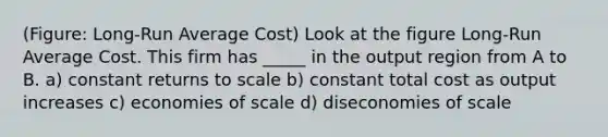 (Figure: Long-Run Average Cost) Look at the figure Long-Run Average Cost. This firm has _____ in the output region from A to B. a) constant returns to scale b) constant total cost as output increases c) economies of scale d) diseconomies of scale