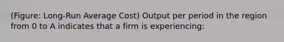 (Figure: Long-Run Average Cost) Output per period in the region from 0 to A indicates that a firm is experiencing: