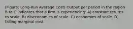 (Figure: Long-Run Average Cost) Output per period in the region B to C indicates that a firm is experiencing: A) constant returns to scale. B) diseconomies of scale. C) economies of scale. D) falling marginal cost.