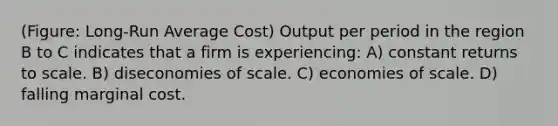 (Figure: Long-Run Average Cost) Output per period in the region B to C indicates that a firm is experiencing: A) constant returns to scale. B) diseconomies of scale. C) economies of scale. D) falling marginal cost.