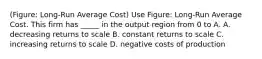 (Figure: Long-Run Average Cost) Use Figure: Long-Run Average Cost. This firm has _____ in the output region from 0 to A. A. decreasing returns to scale B. constant returns to scale C. increasing returns to scale D. negative costs of production