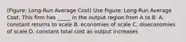 (Figure: Long-Run Average Cost) Use Figure: Long-Run Average Cost. This firm has _____ in the output region from A to B. A. constant returns to scale B. economies of scale C. diseconomies of scale D. constant total cost as output increases