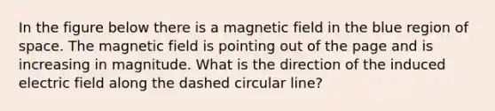 In the figure below there is a magnetic field in the blue region of space. The magnetic field is pointing out of the page and is increasing in magnitude. What is the direction of the induced electric field along the dashed circular line?