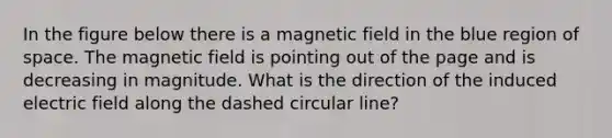 In the figure below there is a magnetic field in the blue region of space. The magnetic field is pointing out of the page and is decreasing in magnitude. What is the direction of the induced electric field along the dashed circular line?