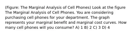 (Figure: The Marginal Analysis of Cell Phones) Look at the figure The Marginal Analysis of Cell Phones. You are considering purchasing cell phones for your department. The graph represents your marginal benefit and marginal cost curves. How many cell phones will you consume? A) 1 B) 2 C) 3 D) 4