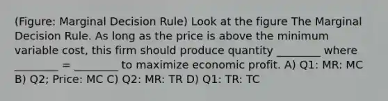 (Figure: Marginal Decision Rule) Look at the figure The Marginal Decision Rule. As long as the price is above the minimum variable cost, this firm should produce quantity ________ where ________ = ________ to maximize economic profit. A) Q1: MR: MC B) Q2; Price: MC C) Q2: MR: TR D) Q1: TR: TC