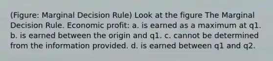 (Figure: Marginal Decision Rule) Look at the figure The Marginal Decision Rule. Economic profit: a. is earned as a maximum at q1. b. is earned between the origin and q1. c. cannot be determined from the information provided. d. is earned between q1 and q2.