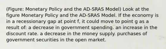 (Figure: <a href='https://www.questionai.com/knowledge/kEE0G7Llsx-monetary-policy' class='anchor-knowledge'>monetary policy</a> and the AD-SRAS Model) Look at the figure Monetary Policy and the AD-SRAS Model. If the economy is in a recessionary gap at point f, it could move to point g as a result of: a decrease in government spending. an increase in the discount rate. a decrease in the money supply. purchases of government securities in the open market.