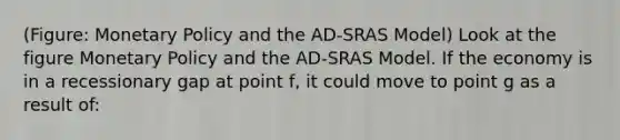 (Figure: Monetary Policy and the AD-SRAS Model) Look at the figure Monetary Policy and the AD-SRAS Model. If the economy is in a recessionary gap at point f, it could move to point g as a result of: