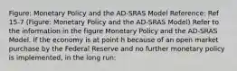 Figure: Monetary Policy and the AD-SRAS Model Reference: Ref 15-7 (Figure: Monetary Policy and the AD-SRAS Model) Refer to the information in the figure Monetary Policy and the AD-SRAS Model. If the economy is at point h because of an open market purchase by the Federal Reserve and no further monetary policy is implemented, in the long run: