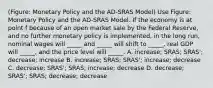 (Figure: Monetary Policy and the AD-SRAS Model) Use Figure: Monetary Policy and the AD-SRAS Model. If the economy is at point f because of an open market sale by the Federal Reserve, and no further monetary policy is implemented, in the long run, nominal wages will _____ and _____ will shift to _____, real GDP will _____, and the price level will _____. A. increase; SRAS; SRAS'; decrease; increase B. increase; SRAS; SRAS'; increase; decrease C. decrease; SRAS'; SRAS; increase; decrease D. decrease; SRAS'; SRAS; decrease; decrease