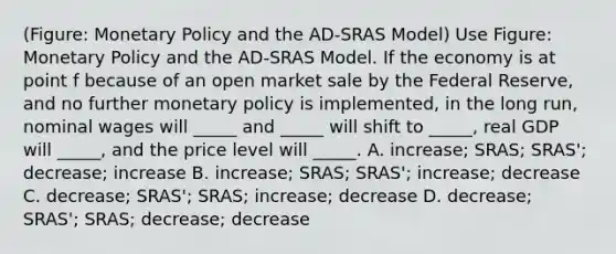 (Figure: Monetary Policy and the AD-SRAS Model) Use Figure: Monetary Policy and the AD-SRAS Model. If the economy is at point f because of an open market sale by the Federal Reserve, and no further monetary policy is implemented, in the long run, nominal wages will _____ and _____ will shift to _____, real GDP will _____, and the price level will _____. A. increase; SRAS; SRAS'; decrease; increase B. increase; SRAS; SRAS'; increase; decrease C. decrease; SRAS'; SRAS; increase; decrease D. decrease; SRAS'; SRAS; decrease; decrease