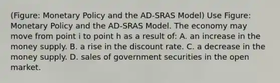 (Figure: Monetary Policy and the AD-SRAS Model) Use Figure: Monetary Policy and the AD-SRAS Model. The economy may move from point i to point h as a result of: A. an increase in the money supply. B. a rise in the discount rate. C. a decrease in the money supply. D. sales of government securities in the open market.