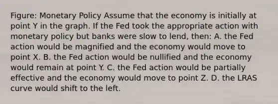 Figure: Monetary Policy Assume that the economy is initially at point Y in the graph. If the Fed took the appropriate action with monetary policy but banks were slow to lend, then: A. the Fed action would be magnified and the economy would move to point X. B. the Fed action would be nullified and the economy would remain at point Y. C. the Fed action would be partially effective and the economy would move to point Z. D. the LRAS curve would shift to the left.