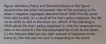 Figure: Monetary Policy and Demand Shocks In the figure, assume that the initial real growth rate of the economy is 3% when a negative aggregate demand shock shifts the AD curve from AD1 to AD3. As a result of the Fed's policy response, the AD curve shifts to AD2 in the short run. Which of the following is TRUE about the Fed's policy response? A.) the Fed responded too little to the shock B.) the Fed responded too much to the shock C.) the Fed provided just the right amount of response to the shock D.) the Fed was too fast in responding to the shock