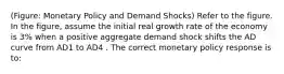 (Figure: Monetary Policy and Demand Shocks) Refer to the figure. In the figure, assume the initial real growth rate of the economy is 3% when a positive aggregate demand shock shifts the AD curve from AD1 to AD4 . The correct monetary policy response is to: