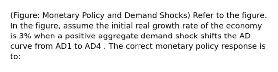 (Figure: Monetary Policy and Demand Shocks) Refer to the figure. In the figure, assume the initial real growth rate of the economy is 3% when a positive aggregate demand shock shifts the AD curve from AD1 to AD4 . The correct monetary policy response is to: