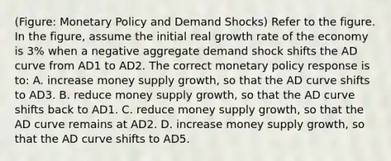 (Figure: Monetary Policy and Demand Shocks) Refer to the figure. In the figure, assume the initial real growth rate of the economy is 3% when a negative aggregate demand shock shifts the AD curve from AD1 to AD2. The correct monetary policy response is to: A. increase money supply growth, so that the AD curve shifts to AD3. B. reduce money supply growth, so that the AD curve shifts back to AD1. C. reduce money supply growth, so that the AD curve remains at AD2. D. increase money supply growth, so that the AD curve shifts to AD5.