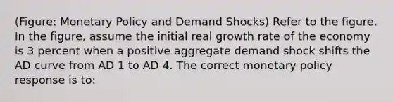 (Figure: Monetary Policy and Demand Shocks) Refer to the figure. In the figure, assume the initial real growth rate of the economy is 3 percent when a positive aggregate demand shock shifts the AD curve from AD 1 to AD 4. The correct monetary policy response is to: