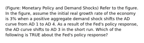 (Figure: <a href='https://www.questionai.com/knowledge/kEE0G7Llsx-monetary-policy' class='anchor-knowledge'>monetary policy</a> and Demand Shocks) Refer to the figure. In the figure, assume the initial real growth rate of the economy is 3% when a positive aggregate demand shock shifts the AD curve from AD 1 to AD 4. As a result of the Fed's policy response, the AD curve shifts to AD 3 in the short run. Which of the following is TRUE about the Fed's policy response?