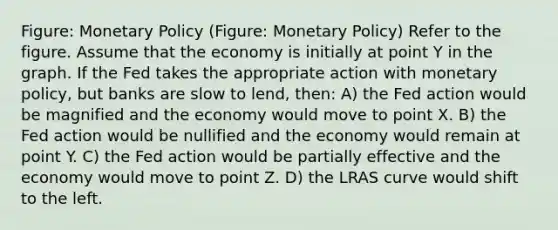 Figure: Monetary Policy (Figure: Monetary Policy) Refer to the figure. Assume that the economy is initially at point Y in the graph. If the Fed takes the appropriate action with monetary policy, but banks are slow to lend, then: A) the Fed action would be magnified and the economy would move to point X. B) the Fed action would be nullified and the economy would remain at point Y. C) the Fed action would be partially effective and the economy would move to point Z. D) the LRAS curve would shift to the left.