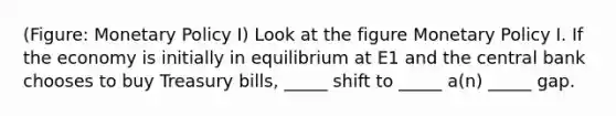 (Figure: Monetary Policy I) Look at the figure Monetary Policy I. If the economy is initially in equilibrium at E1 and the central bank chooses to buy Treasury bills, _____ shift to _____ a(n) _____ gap.