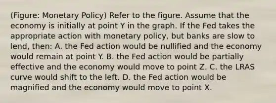 (Figure: Monetary Policy) Refer to the figure. Assume that the economy is initially at point Y in the graph. If the Fed takes the appropriate action with monetary policy, but banks are slow to lend, then: A. the Fed action would be nullified and the economy would remain at point Y. B. the Fed action would be partially effective and the economy would move to point Z. C. the LRAS curve would shift to the left. D. the Fed action would be magnified and the economy would move to point X.