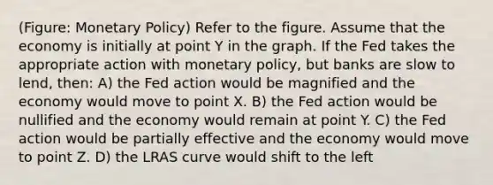 (Figure: Monetary Policy) Refer to the figure. Assume that the economy is initially at point Y in the graph. If the Fed takes the appropriate action with monetary policy, but banks are slow to lend, then: A) the Fed action would be magnified and the economy would move to point X. B) the Fed action would be nullified and the economy would remain at point Y. C) the Fed action would be partially effective and the economy would move to point Z. D) the LRAS curve would shift to the left