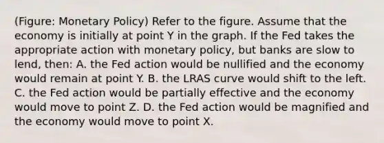 (Figure: Monetary Policy) Refer to the figure. Assume that the economy is initially at point Y in the graph. If the Fed takes the appropriate action with monetary policy, but banks are slow to lend, then: A. the Fed action would be nullified and the economy would remain at point Y. B. the LRAS curve would shift to the left. C. the Fed action would be partially effective and the economy would move to point Z. D. the Fed action would be magnified and the economy would move to point X.