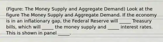 (Figure: The Money Supply and Aggregate Demand) Look at the figure The Money Supply and Aggregate Demand. If the economy is in an inflationary gap, the Federal Reserve will _____ Treasury bills, which will _____ the money supply and _____ interest rates. This is shown in panel _____.