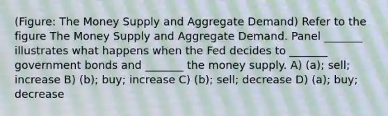 (Figure: The Money Supply and Aggregate Demand) Refer to the figure The Money Supply and Aggregate Demand. Panel _______ illustrates what happens when the Fed decides to _______ government bonds and _______ the money supply. A) (a); sell; increase B) (b); buy; increase C) (b); sell; decrease D) (a); buy; decrease