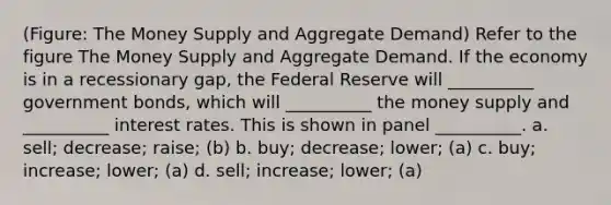 (Figure: The Money Supply and Aggregate Demand) Refer to the figure The Money Supply and Aggregate Demand. If the economy is in a recessionary gap, the Federal Reserve will __________ government bonds, which will __________ the money supply and __________ interest rates. This is shown in panel __________. a. sell; decrease; raise; (b) b. buy; decrease; lower; (a) c. buy; increase; lower; (a) d. sell; increase; lower; (a)