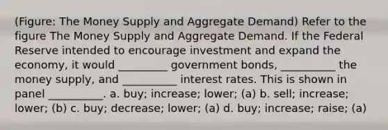 (Figure: The Money Supply and Aggregate Demand) Refer to the figure The Money Supply and Aggregate Demand. If the Federal Reserve intended to encourage investment and expand the economy, it would _________ government bonds, __________ the money supply, and __________ interest rates. This is shown in panel __________. a. buy; increase; lower; (a) b. sell; increase; lower; (b) c. buy; decrease; lower; (a) d. buy; increase; raise; (a)