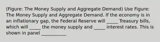 (Figure: The Money Supply and Aggregate Demand) Use Figure: The Money Supply and Aggregate Demand. If the economy is in an inflationary gap, the Federal Reserve will _____ Treasury bills, which will _____ the money supply and _____ interest rates. This is shown in panel ___________