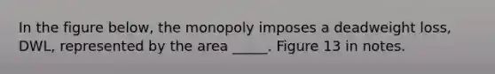 In the figure below, the monopoly imposes a deadweight loss, DWL, represented by the area _____. Figure 13 in notes.