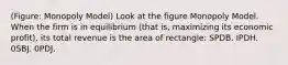 (Figure: Monopoly Model) Look at the figure Monopoly Model. When the firm is in equilibrium (that is, maximizing its economic profit), its total revenue is the area of rectangle: SPDB. IPDH. 0SBJ. 0PDJ.