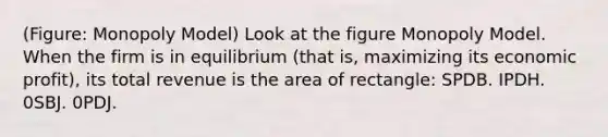 (Figure: Monopoly Model) Look at the figure Monopoly Model. When the firm is in equilibrium (that is, maximizing its economic profit), its total revenue is the area of rectangle: SPDB. IPDH. 0SBJ. 0PDJ.